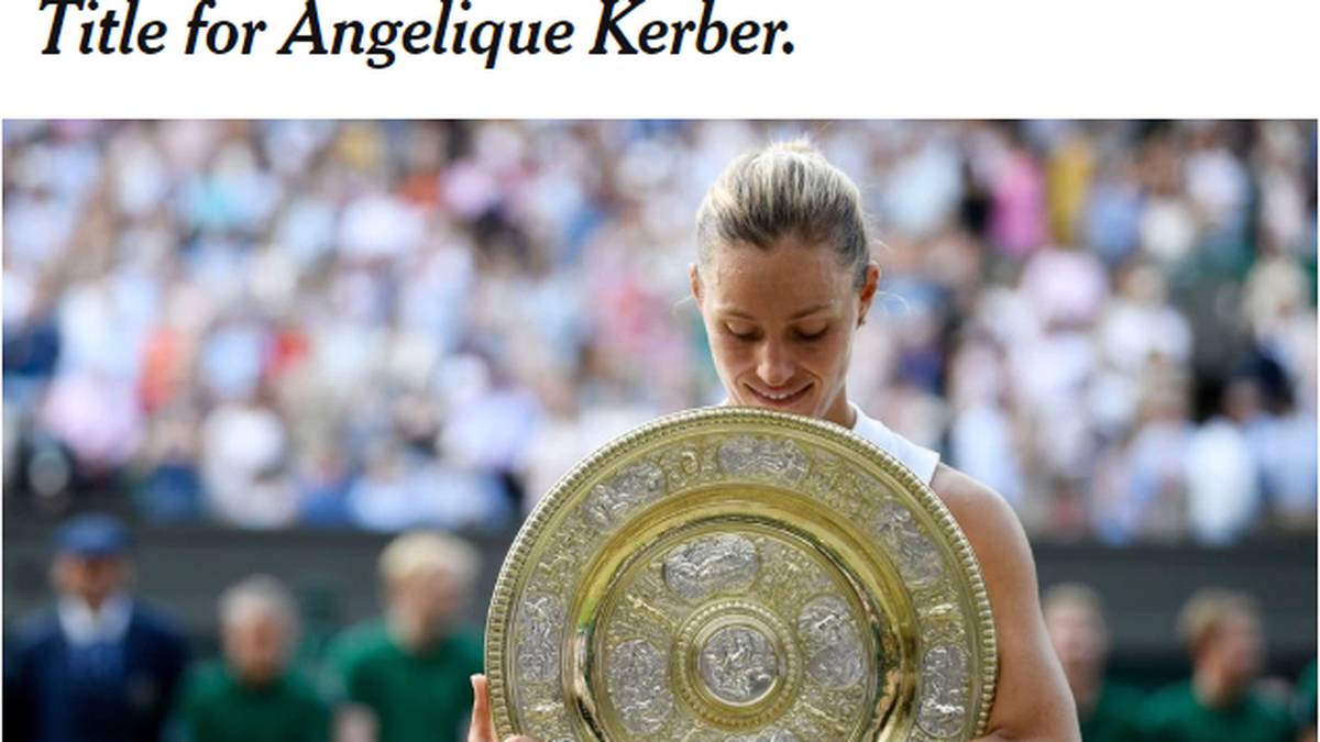 USA - New York Times: "Der Fokus lag auf dem Comeback von Serena Williams. Aber Angelique Kerbers Comeback erzählt der Welt auch eine Geschichte: über Beharrlichkeit, die Überwindung von Schwächen durch die Weiterentwicklung der Stärken. Und darüber, bei einem Wimbledon-Finale gegen einen Gegner von überlegener Kraft und Erfahrung an seinem Plan festzuhalten"